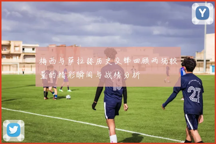 梅西与萨拉赫历史交锋回顾两场较量的精彩瞬间与战绩分析