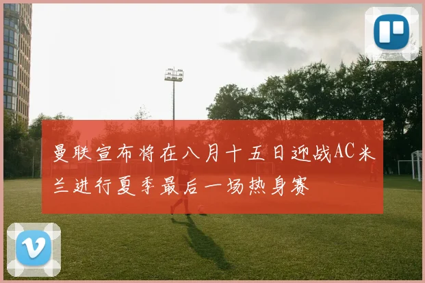曼联宣布将在八月十五日迎战AC米兰进行夏季最后一场热身赛