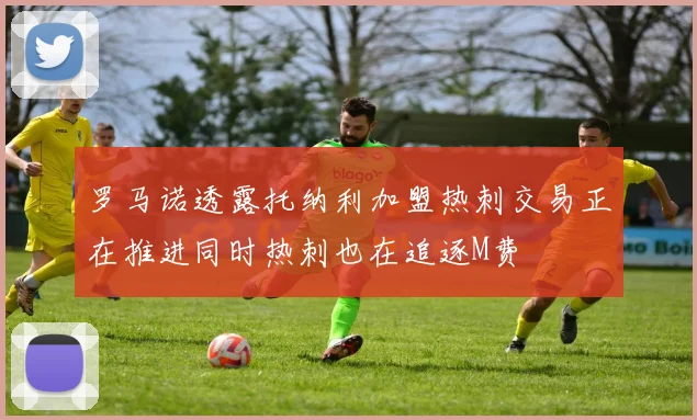 罗马诺透露托纳利加盟热刺交易正在推进同时热刺也在追逐M费