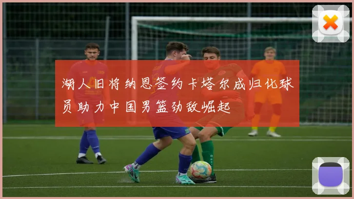 湖人旧将纳恩签约卡塔尔成归化球员助力中国男篮劲敌崛起