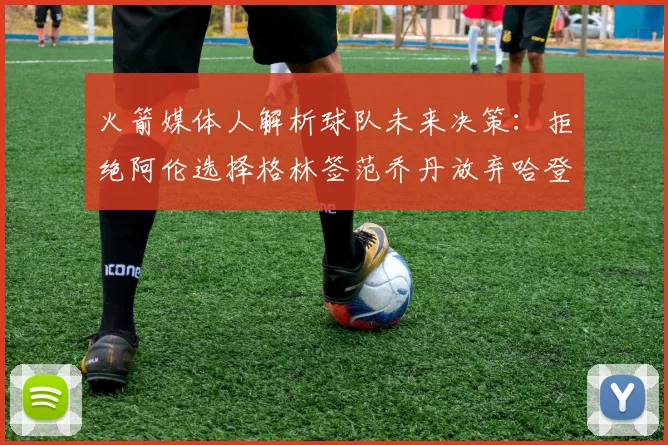 火箭媒体人解析球队未来决策：拒绝阿伦选择格林签范乔丹放弃哈登