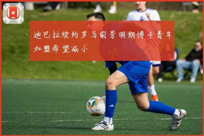 迪巴拉续约罗马前景明朗博卡青年加盟希望减小