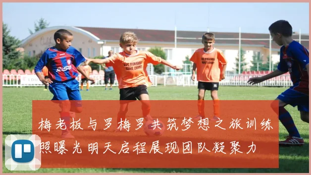 梅老板与罗梅罗共筑梦想之旅训练照曝光明天启程展现团队凝聚力
