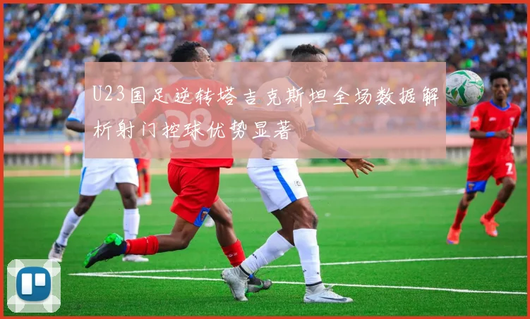U23国足逆转塔吉克斯坦全场数据解析射门控球优势显著