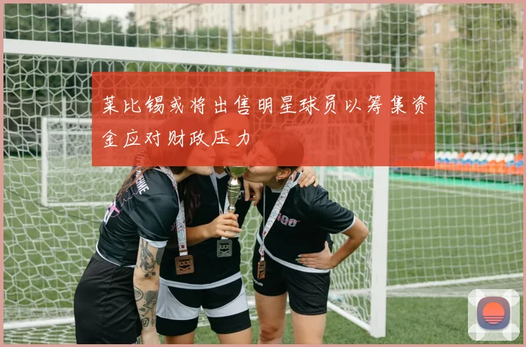 莱比锡或将出售明星球员以筹集资金应对财政压力
