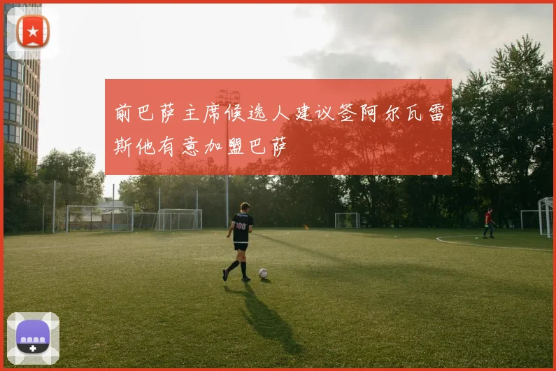 前巴萨主席候选人建议签阿尔瓦雷斯他有意加盟巴萨