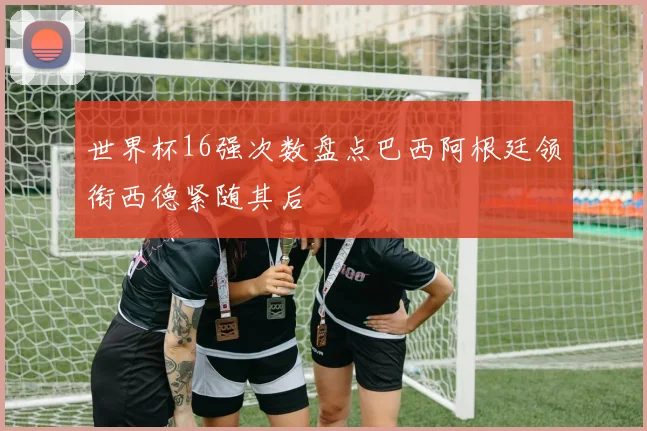 世界杯16强次数盘点巴西阿根廷领衔西德紧随其后