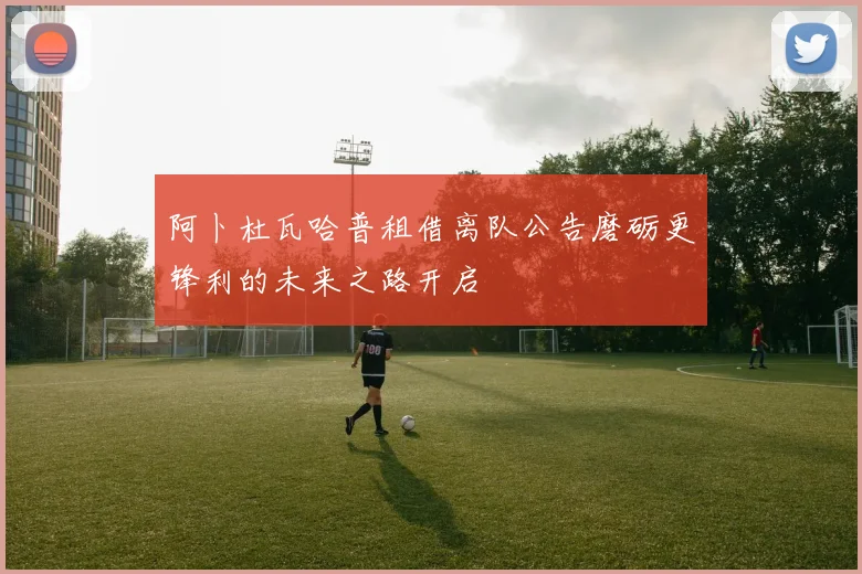 阿卜杜瓦哈普租借离队公告磨砺更锋利的未来之路开启