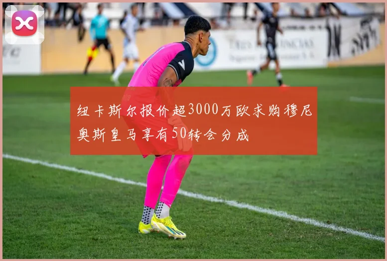 纽卡斯尔报价超3000万欧求购穆尼奥斯皇马享有50转会分成