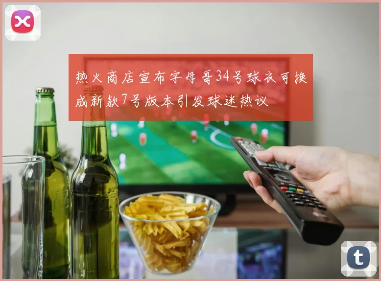 热火商店宣布字母哥34号球衣可换成新款7号版本引发球迷热议