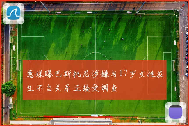 意媒曝巴斯托尼涉嫌与17岁女性发生不当关系正接受调查