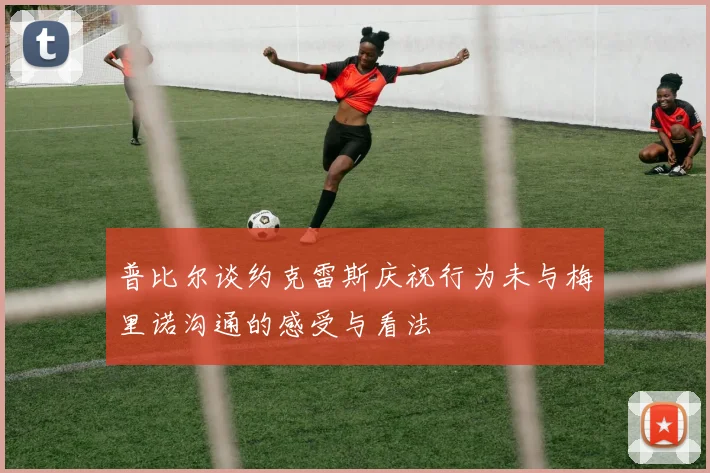 普比尔谈约克雷斯庆祝行为未与梅里诺沟通的感受与看法