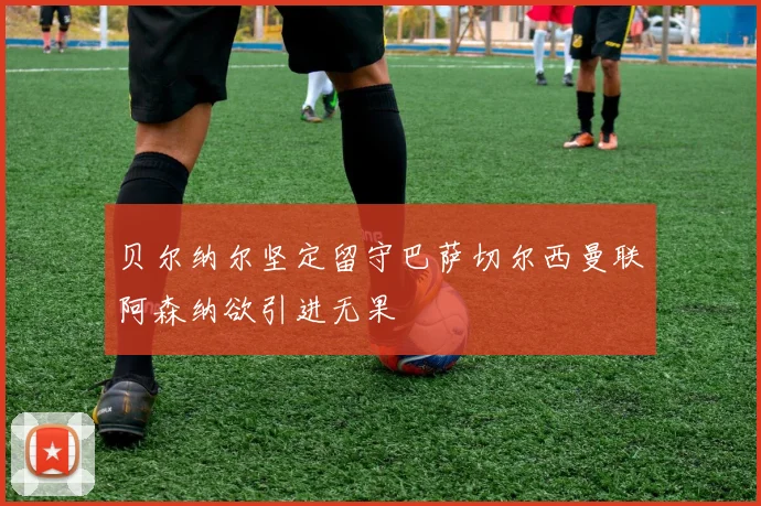贝尔纳尔坚定留守巴萨切尔西曼联阿森纳欲引进无果