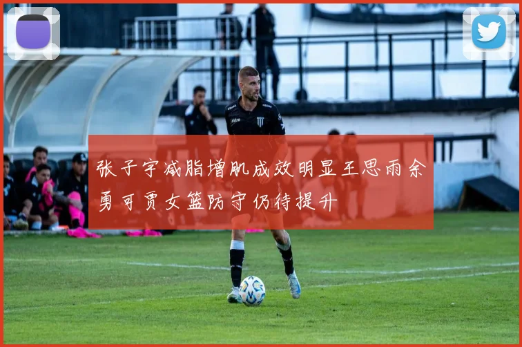 张子宇减脂增肌成效明显王思雨余勇可贾女篮防守仍待提升