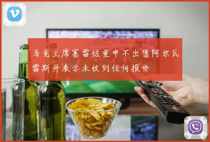 马竞主席塞雷佐重申不出售阿尔瓦雷斯并表示未收到任何报价