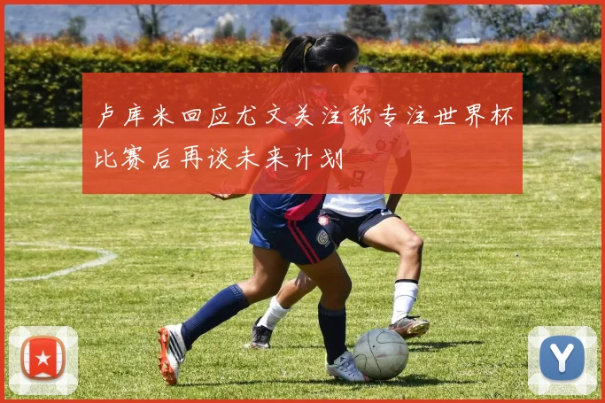 卢库米回应尤文关注称专注世界杯比赛后再谈未来计划