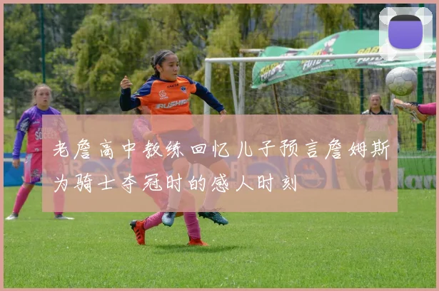 老詹高中教练回忆儿子预言詹姆斯为骑士夺冠时的感人时刻