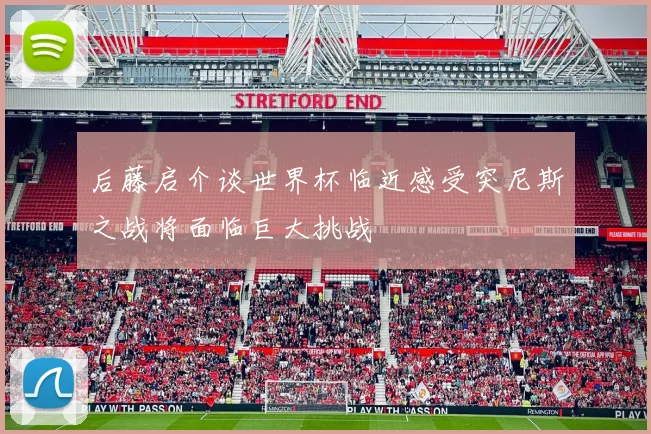 后藤启介谈世界杯临近感受突尼斯之战将面临巨大挑战