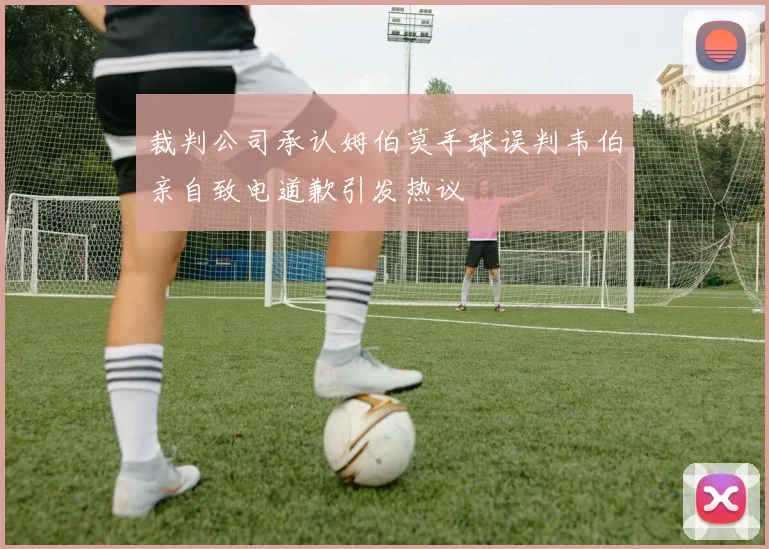 裁判公司承认姆伯莫手球误判韦伯亲自致电道歉引发热议