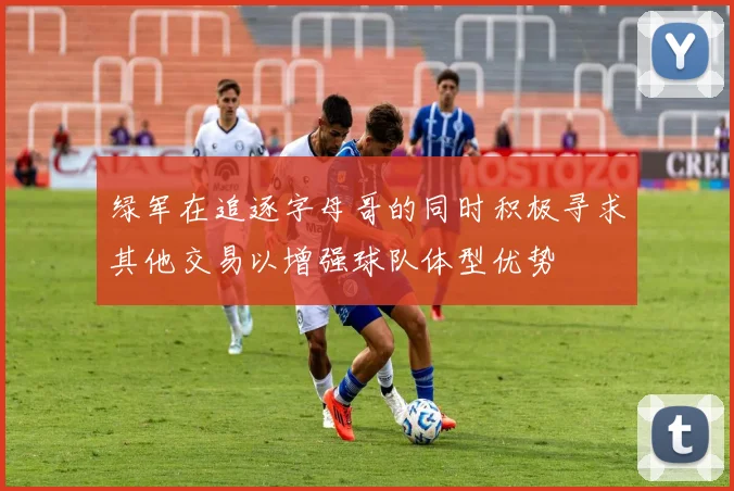 绿军在追逐字母哥的同时积极寻求其他交易以增强球队体型优势