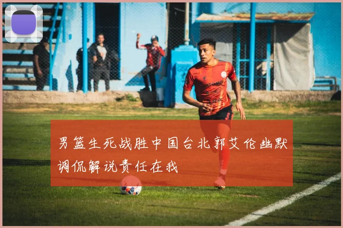 男篮生死战胜中国台北郭艾伦幽默调侃解说责任在我
