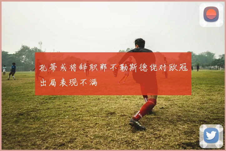 孔蒂或将辞职那不勒斯德佬对欧冠出局表现不满
