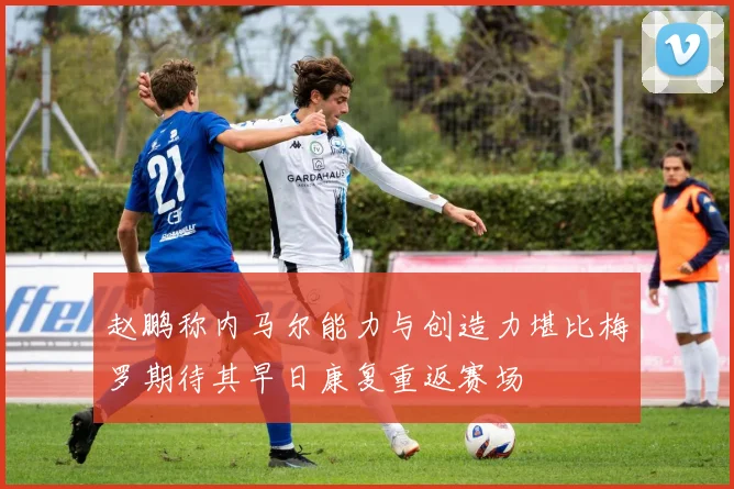 赵鹏称内马尔能力与创造力堪比梅罗期待其早日康复重返赛场