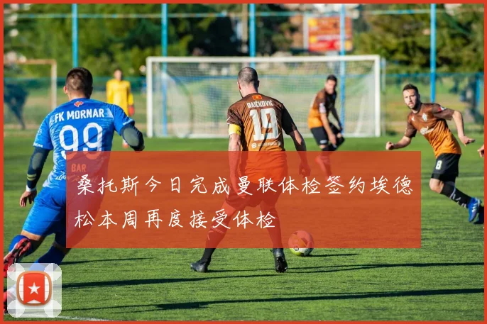 桑托斯今日完成曼联体检签约埃德松本周再度接受体检