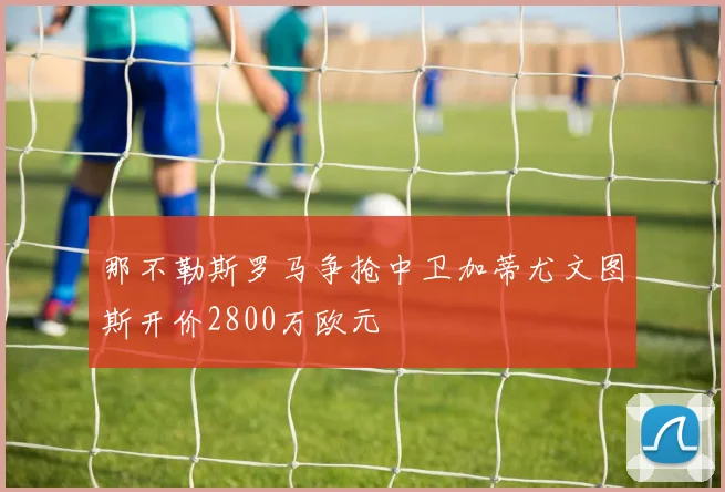 那不勒斯罗马争抢中卫加蒂尤文图斯开价2800万欧元