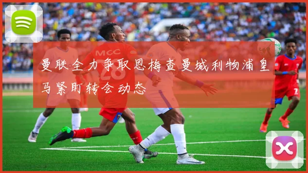 曼联全力争取恩梅查曼城利物浦皇马紧盯转会动态