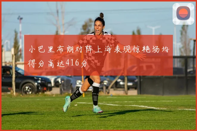 小巴里布朗对阵上海表现惊艳场均得分高达416分