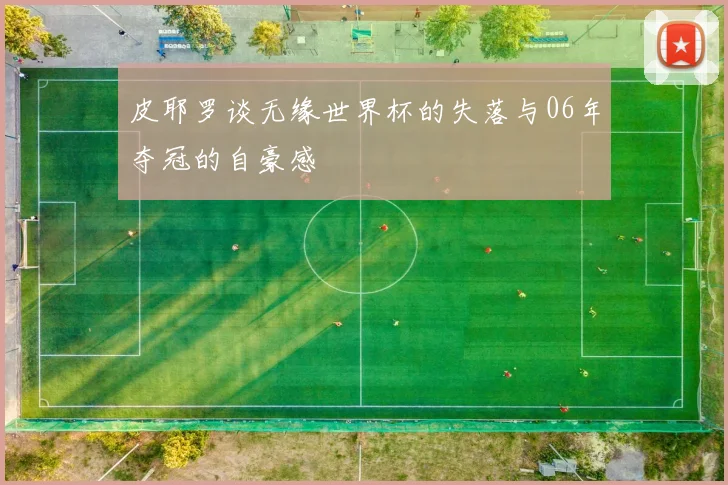 皮耶罗谈无缘世界杯的失落与06年夺冠的自豪感