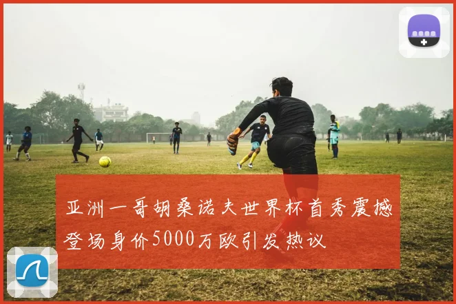 亚洲一哥胡桑诺夫世界杯首秀震撼登场身价5000万欧引发热议